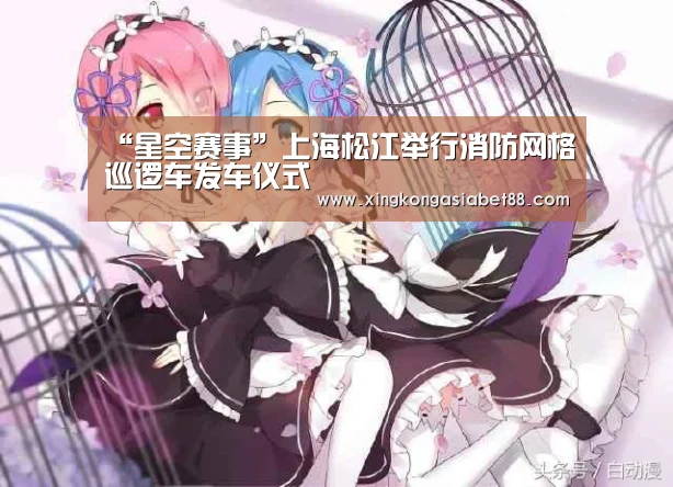 “星空赛事”上海松江举行消防网格巡逻车发车仪式(图1) 星空APP